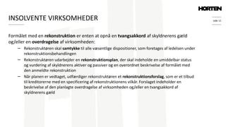 side 11
Formålet med en rekonstruktion er enten at opnå en tvangsakkord af skyldnerens gæld
og/eller en overdragelse af virksomheden:
− Rekonstruktøren skal samtykke til alle væsentlige dispositioner, som foretages af ledelsen under
rekonstruktionsbehandlingen
− Rekonstruktøren udarbejder en rekonstruktionsplan, der skal indeholde en umiddelbar status
og vurdering af skyldnerens aktiver og passiver og en overordnet beskrivelse af formålet med
den anmeldte rekonstruktion
− Når planen er vedtaget, udfærdiger rekonstruktøren et rekonstruktionsforslag, som er et tilbud
til kreditorerne med en specificering af rekonstruktionens vilkår. Forslaget indeholder en
beskrivelse af den planlagte overdragelse af virksomheden og/eller en tvangsakkord af
skyldnerens gæld
INSOLVENTE VIRKSOMHEDER
 