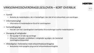 side 16
− Formål
− Beskytte de medarbejdere, der er beskæftiget i den (del af en) virksomhed, som overdrages
− Informationspligt
− Information til medarbejderne forud for overdragelsen
− Forhandlingspligt
− Hvis der som led i overdragelsen iværksættes foranstaltninger overfor medarbejderne
− Overgang af rettigheder
− Ret og pligt til at lade sig overdrage
− Erhverver indtræder umiddelbart i rettigheder og pligter, der bestod på
overdragelsestidspunktet
− Afskedigelse i forbindelse med virksomhedsoverdragelse
− Beskyttelse mod opsigelse på grund af virksomhedsoverdragelse
VIRKSOMHEDSOVERDRAGELSESLOVEN – KORT OVERBLIK
 