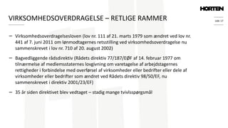 side 17
− Virksomhedsoverdragelsesloven (lov nr. 111 af 21. marts 1979 som ændret ved lov nr.
441 af 7. juni 2011 om lønmodtagernes retsstilling ved virksomhedsoverdragelse nu
sammenskrevet i lov nr. 710 af 20. august 2002)
− Bagvedliggende rådsdirektiv (Rådets direktiv 77/187/EØF af 14. februar 1977 om
tilnærmelse af medlemsstaternes lovgivning om varetagelse af arbejdstagernes
rettigheder i forbindelse med overførsel af virksomheder eller bedrifter eller dele af
virksomheder eller bedrifter som ændret ved Rådets direktiv 98/50/EF, nu
sammenskrevet i direktiv 2001/23/EF)
− 35 år siden direktivet blev vedtaget – stadig mange tvivlsspørgsmål
VIRKSOMHEDSOVERDRAGELSE – RETLIGE RAMMER
 