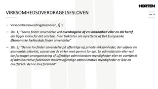 side 18
− Virksomhedsoverdragelsesloven, § 1
− Stk. 1) ”Loven finder anvendelse ved overdragelse af en virksomhed eller en del heraf,
der ligger inden for det område, hvor traktaten om oprettelse af Det Europæiske
Økonomiske Fællesskab finder anvendelse”
− Stk. 2) ”Denne lov finder anvendelse på offentlige og private virksomheder, der udøver en
økonomisk aktivitet, uanset om de virker med gevinst for øje. En administrativ eller ved
lov foretaget omorganisering af offentlige administrative myndigheder eller en overførsel
af administrative funktioner mellem offentlige administrative myndigheder er ikke en
overførsel i denne lovs forstand”
VIRKSOMHEDSOVERDRAGELSESLOVEN
 