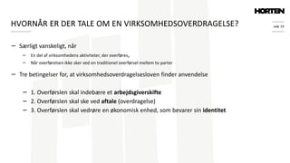 side 19
− Særligt vanskeligt, når
− En del af virksomhedens aktiviteter, der overføres,
− Når overførelsen ikke sker ved en traditionel overførsel mellem to parter
− Tre betingelser for, at virksomhedsoverdragelsesloven finder anvendelse
− 1. Overførslen skal indebære et arbejdsgiverskifte
− 2. Overførslen skal ske ved aftale (overdragelse)
− 3. Overførslen skal vedrøre en økonomisk enhed, som bevarer sin identitet
HVORNÅR ER DER TALE OM EN VIRKSOMHEDSOVERDRAGELSE?
 
