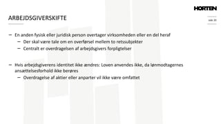 side 20
− En anden fysisk eller juridisk person overtager virksomheden eller en del heraf
− Der skal være tale om en overførsel mellem to retssubjekter
− Centralt er overdragelsen af arbejdsgivers forpligtelser
− Hvis arbejdsgiverens identitet ikke ændres: Loven anvendes ikke, da lønmodtagernes
ansættelsesforhold ikke berøres
− Overdragelse af aktier eller anparter vil ikke være omfattet
ARBEJDSGIVERSKIFTE
 