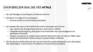 side 21
− Der skal foreligge en overdragelse i direktivets forstand:
− Overførsel som følge af en overdragelse
− Klassiske aftaler om virksomhedsoverdragelse
− Der behøver ikke være et kontraktforhold mellem overdrager og erhverver
− Leje, udlicitering, forpagtning og leasing er eksempelvis omfattet
− Tilbageførsel/hjemtagning, eksempelvis ved aftaleophør eller ved retsafgørelse om
ophævelse af kontrakt
− Trekants-situationer, ex. Daddy’s Dance Hall (EF-Domstolens dom 10. februar 1988): Ingen
direkte kontraktrelation mellem erhverver og den tidligere indehaver
− Alle de nævnte overførselsformer kan rummes inden for overførselsbegrebet, men det betyder
ikke nødvendigvis, at det konkret vil indebære en virksomhedsoverdragelse
OVERFØRELSEN SKAL SKE VED AFTALE
 
