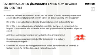 side 22
− Direktivet definerer en økonomisk enhed som ”en helhed af midler, der er organiseret med
henblik på udøvelse af økonomisk aktivitet uanset om den er væsentlig eller accessorisk”
− Det er ikke et krav, at virksomheden skal drives med økonomisk fortjeneste for øje
− Det er ikke et krav, at overførslen af aktiviteten omfatter overførsel af ejendomsret eller
brugsret til immaterielle eller materielle aktiver – en gruppe af medarbejdere kan udgøre en
enhed
− Aktiviteten skal ikke nødvendigvis være virksomhedens primære formål
− Den rene opgaveovergang er imidlertid ikke tilstrækkeligt til at statuere
virksomhedsoverdragelse
− Kriterierne for, hvornår der foreligger økonomisk enhed, der har bevaret sin identitet, er
fastlagt i praksis fra EU-Domstolen og de nationale domstole
OVERFØRSEL AF EN ØKONOMISK ENHED SOM BEVARER
SIN IDENTITET
 