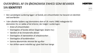 side 23
− Den vanskeligste vurdering ligger i at fastslå, om virksomheden har bevaret sin identitet
ved overførslen
− I den såkaldte Spijkers sag (domstolens dom af 18. marts 1986) redegjorde EU-
domstolen for en række af de kriterier, der indgår i vurderingen:
− Arten af virksomheden
− Overtagelse af fysiske aktiver (bygninger, løsøre mv.)
− Værdien af de immaterielle aktiver
− Overtagelse af størstedelen af arbejdsstyrken
− Overtagelse af kundekredsen
− Samme økonomiske aktivitet før og efter
− Har driften været indstillet og i givet fald hvor længe
OVERFØRSEL AF EN ØKONOMISK ENHED SOM BEVARER
SIN IDENTITET
 