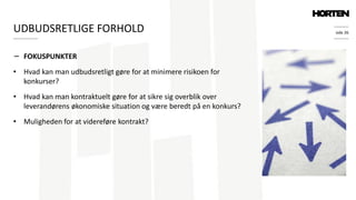 side 26
− FOKUSPUNKTER
• Hvad kan man udbudsretligt gøre for at minimere risikoen for
konkurser?
• Hvad kan man kontraktuelt gøre for at sikre sig overblik over
leverandørens økonomiske situation og være beredt på en konkurs?
• Muligheden for at videreføre kontrakt?
UDBUDSRETLIGE FORHOLD
 