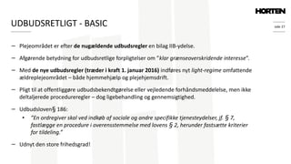 side 27
− Plejeområdet er efter de nugældende udbudsregler en bilag IIB-ydelse.
− Afgørende betydning for udbudsretlige forpligtelser om ”klar grænseoverskridende interesse”.
− Med de nye udbudsregler (træder i kraft 1. januar 2016) indføres nyt light-regime omfattende
ældreplejeområdet – både hjemmehjælp og plejehjemsdrift.
− Pligt til at offentliggøre udbudsbekendtgørelse eller vejledende forhåndsmeddelelse, men ikke
deltaljerede procedureregler – dog ligebehandling og gennemsigtighed.
− Udbudsloven§ 186:
• ”En ordregiver skal ved indkøb af sociale og andre specifikke tjenesteydelser, jf. § 7,
fastlægge en procedure i overensstemmelse med lovens § 2, herunder fastsætte kriterier
for tildeling.”
− Udnyt den store frihedsgrad!
UDBUDSRETLIGT - BASIC
 