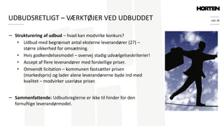 side 28
− Strukturering af udbud – hvad kan modvirke konkurs?
• Udbud med begrænset antal eksterne leverandører (2?) –
større sikkerhed for omsætning.
• Hvis godkendelsesmodel – overvej stadig udvælgelseskriterier!
• Accept af flere leverandører med forskellige priser.
• Omvendt licitation – kommunen fastsætter prisen
(markedspris) og lader alene leverandørerne byde ind med
kvalitet – modvirker useriøse priser.
− Sammenfattende: Udbudsreglerne er ikke til hinder for den
fornuftige leverandørmodel.
UDBUDSRETLIGT – VÆRKTØJER VED UDBUDDET
 