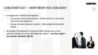 side 29
− Forudgående markedsundersøgelser
• Screening af leverandørmarked – hvilke krav kan vi med rette
stille (finansiel rådgiver?)
• Dialog med det relevante marked – fællesmøder/individuelle
møder
− Betydelige frihedsgrader til at gennemføre dialog uden at det
påvirker habiliteten ved et efterfølgende udbud – nye klare regler i
kommende udbudslov (§ 39).
UDBUDSRETLIGT – VÆRKTØJER VED UDBUDDET
 