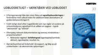 side 30
− Erfaringsmæssigt ikke den store fokus på egnethedsvurderingen i
forbindelse med udbud inden for ældreområdet (konsekvens af
godkendelsesordningen?)
− Fuldt lovligt såvel efter nugældende som nye regler at vurdere på
virksomhedernes egnethed til at udføre en opgave – typisk
”økonomisk” og ”teknisk”
− Efterspørg relevant dokumentation og overvej mindstekrav –
proportionalitet?
• Relevante nøgletal: Soliditetsgrad (egenkapital/samlede
aktiver), egenkapital, resultat mv.
− Opmærksomhed på forbehold i årsrapport, og følg op på
usikkerheder i de økonomiske oplysninger!
UDBUDSRETLIGT – VÆRKTØJER VED UDBUDDET
 