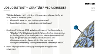 side 31
− Tildelingskriterier – stil reelle krav til leverandørens besvarelse for at
sikre, at det er en seriøs spiller
• Økonomisk kapacitet som tildelingsparameter?
• Budgetbetragtninger i forbindelse med tildelingen?
− Kendelse af 30. januar 2012 Maja Consulting mod VisitNordsjælland:
• ”Et udbud efter tilbudslovens afsnit II giver udbydere friere rammer
for fastlæggelsen af de tildelingskriterier, der ønskes anvendt end
hvad der gælder ved udbud efter udbudsdirektivet eller
tilbudslovens afsnit I. Der er således ikke krav om, at
udvælgelseskriterier og tildelingskriterier skal være skarpt adskilt.”
− Benyt adgangen til forhandling og inddragelse af supplerende
oplysninger
UDBUDSRETLIGT – VÆRKTØJER VED UDBUDDET
 