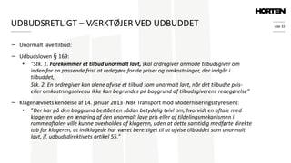 side 32
− Unormalt lave tilbud:
− Udbudsloven § 169:
• ”Stk. 1. Forekommer et tilbud unormalt lavt, skal ordregiver anmode tilbudsgiver om
inden for en passende frist at redegøre for de priser og omkostninger, der indgår i
tilbuddet,
Stk. 2. En ordregiver kan alene afvise et tilbud som unormalt lavt, når det tilbudte pris-
eller omkostningsniveau ikke kan begrundes på baggrund af tilbudsgiverens redegørelse”
− Klagenævnets kendelse af 14. januar 2013 (NBF Transport mod Moderniseringsstyrelsen):
• ”Der har på den baggrund bestået en sådan betydelig tvivl om, hvorvidt en aftale med
klageren uden en ændring af den unormalt lave pris eller af tildelingsmekanismen i
rammeaftalen ville kunne overholdes af klageren, uden at dette samtidig medførte direkte
tab for klageren, at indklagede har været berettiget til at afvise tilbuddet som unormalt
lavt, jf. udbudsdirektivets artikel 55.”
UDBUDSRETLIGT – VÆRKTØJER VED UDBUDDET
 