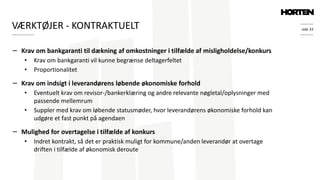 side 33
− Krav om bankgaranti til dækning af omkostninger i tilfælde af misligholdelse/konkurs
• Krav om bankgaranti vil kunne begrænse deltagerfeltet
• Proportionalitet
− Krav om indsigt i leverandørens løbende økonomiske forhold
• Eventuelt krav om revisor-/bankerklæring og andre relevante nøgletal/oplysninger med
passende mellemrum
• Suppler med krav om løbende statusmøder, hvor leverandørens økonomiske forhold kan
udgøre et fast punkt på agendaen
− Mulighed for overtagelse i tilfælde af konkurs
• Indret kontrakt, så det er praktisk muligt for kommune/anden leverandør at overtage
driften i tilfælde af økonomisk deroute
VÆRKTØJER - KONTRAKTUELT
 