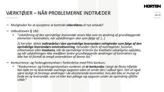side 34
− Muligheder for at acceptere at kontrakt videreføres af nyt selskab?
− Udbudsloven § 182:
• ”Udskiftning af den oprindelige leverandør anses ikke som en ændring af grundlæggende
elementer i kontrakten, når udskiftningen sker som følge af: […]
2) hel eller delvis indtrædelse i den oprindelige leverandørs rettigheder som følge af den
oprindelige leverandørs omstrukturering, herunder i form af overtagelser, fusioner,
erhvervelser eller insolvens, når de oprindelige kriterier for kvalitativ udvælgelse opfyldes,
og når udskiftningen ikke medfører andre grundlæggende ændringer af kontrakten og
ikke har til formål at omgå anvendelsen af denne lov.”
− Konkurrence- og Forbrugerstyrelsen i forbindelse med Pihls konkurs:
• ”Konkurrence- og Forbrugerstyrelsen vurderer, at et konkursbo i langt de fleste tilfælde
kan lade en ny leverandør overtage opgaven uden at sende den i udbud igen. Det vil også
være lovligt at foretage ændringer i de eksisterende kontrakter, hvis det ikke er muligt at
finde en ny leverandør, som vil eller kan påtage sig opgaven under de oprindelig aftalte
vilkår.”
VÆRKTØJER – NÅR PROBLEMERNE INDTRÆDER
 