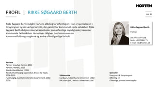 side 36
Rikke Søgaard Berth indgår i Hortens afdeling for offentlig ret. Hun er specialiseret i
forsyningsret og de særlige forhold, der gælder for kommunalt ejede selskaber. Rikke
Søgaard Berth rådgiver såvel virksomheder som offentlige myndigheder, herunder
kommunale fællesskaber. Herudover rådgiver hun kommuner om
kommunalfuldmagtsreglerne og andre offentligretlige forhold.
Rikke Søgaard Berth
Partner
Specialer
Energiret ＆ forsyningsret
Offentlig ret
Offentlige private samarbejder
Dir: +4533344279
Mob: +4552344279
E-mail: rsb@horten.dk
Karriere
Partner (equity), Horten, 2013
Partner, Horten, 2010
Advokatbeskikkelse 2008
Advokatfuldmægtig og advokat, Bruun ＆ Hjejle,
2006-2010
Fuldmægtig, Justitsministeriets departement, 2002-
2005:
PROFIL | RIKKE SØGAARD BERTH
Uddannelse
Cand.jur., Københavns Universitet 2002
BA.scient.pol., Aarhus Universitet 1996
 