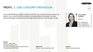 side 37
Line Lundorff Brokholm rådgiver om generel erhvervs- og selskabsret og om insolvens og
konkurs. Line Lundorff Brokholm arbejder med behandling af konkursboer, herunder
førelse af retssager vedrørende konkursretlige problemstillinger samt retssager i øvrigt.
Line Lundorff
Brokholm
Attorney
Specialer
insolvens ＆ rekonstruktion
Dir: +4533344193
Mob: +4552344193
E-mail: llb@horten.dk
Karriere
Advokat, Horten, 2012
Advokatbeskikkelse, 2010
Advokatfuldmægtig og advokat, Advokatfirmaet
FrølundWinsløw, 2007-2012
PROFIL | LINE LUNDORFF BROKHOLM
Uddannelse
Cand.jur., Aarhus Universitet, 2007
 