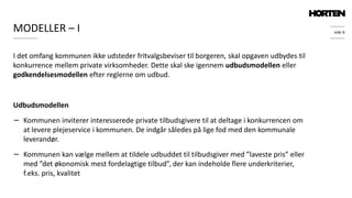 side 6MODELLER – I
I det omfang kommunen ikke udsteder fritvalgsbeviser til borgeren, skal opgaven udbydes til
konkurrence mellem private virksomheder. Dette skal ske igennem udbudsmodellen eller
godkendelsesmodellen efter reglerne om udbud.
Udbudsmodellen
− Kommunen inviterer interesserede private tilbudsgivere til at deltage i konkurrencen om
at levere plejeservice i kommunen. De indgår således på lige fod med den kommunale
leverandør.
− Kommunen kan vælge mellem at tildele udbuddet til tilbudsgiver med ”laveste pris” eller
med ”det økonomisk mest fordelagtige tilbud”, der kan indeholde flere underkriterier,
f.eks. pris, kvalitet
 