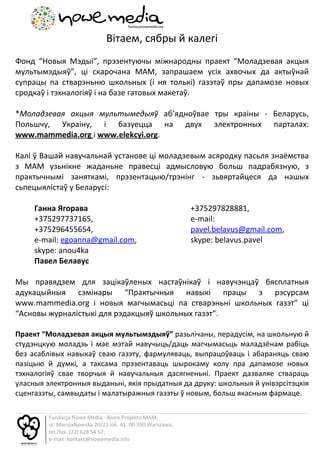 Вітаем, сябры й калегі
Фонд “Новыя Мэдыі”, прэзентуючы міжнародны праект “Моладзевая акцыя
мультымэдыяў”, ці скарочана МАМ, запрашаем усіх ахвочых да актыўнай
супрацы па стварэньню школьных (і ня толькі) газэтаў пры дапамозе новых
сродкаў і тэхналогіяў і на базе гатовых макетаў.

*Моладзевая акцыя мультымедыяў аб’ядноўвае тры краіны - Беларусь,
Польшчу, Украіну, і базуецца на двух электронных парталах:
www.mammedia.org і www.elekcyi.org.

Калі ў Вашай навучальнай установе ці моладзевым асяродку пасьля знаёмства
з МАМ узьнікне жаданьне правесці адмысловую больш падрабязную, з
практычнымі заняткамі, прэзентацыю/трэнінг - зьвяртайцеся да нашых
сьпецыялістаў у Беларусі:

     Ганна Ягорава                                           +375297828881,
     +375297737165,                                          e-mail:
     +375296455654,                                          pavel.belavus@gmail.com,
     e-mail: egoanna@gmail.com,                              skype: belavus.pavel
     skype: anou4ka
     Павел Белавус

Мы правядзем для зацікаўленых настаўнікаў і навучэнцаў бясплатныя
адукацыйныя сэмінары “Практычныя навыкі працы з рэсурсам
www.mammedia.org і новыя магчымасьці па стварэньні школьных газэт” ці
“Асновы журналістыкі для рэдакцыяў школьных газэт”.

Праект “Моладзевая акцыя мультымэдыяў” разьлічаны, перадусім, на школьную й
студэнцкую моладзь і мае мэтай навучыць/даць магчымасьць маладзёнам рабіць
без асаблівых навыкаў сваю газэту, фармуляваць, выпрацоўваць і абараняць сваю
пазіцыю й думкі, а таксама прэзентаваць шырокаму колу пра дапамозе новых
тэхналогіяў свае творчыя й навучальныя дасягненьні. Праект дазваляе ствараць
уласныя электронныя выданьні, якія прыдатныя да друку: школьныя й унівэрсітэцкія
сценгазэты, самвыдаты і малатыражныя газэты ў новым, больш якасным фармаце.

         Fundacja Nowe Media - Biuro Projektu MAM,
         ul. Marszałkowska 20/22 lok. 41, 00-590 Warszawa,
         tel./fax. (22) 628 54 57,
         e-mail: kontakt@nowemedia.info
 