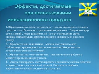 1.Образовательная самостоятельность – умение школьника создавать 
средства для собственного продвижения и развития. . Очерчивать круг 
своих знаний , уметь расширять их за счет исправления своих 
ошибок .Вырабатывать критерии оценки и оценивать по ним свою 
работу. 
2. Образовательная инициатива – умение выстраивать свою 
собственную траекторию, а так же создавать необходимые для 
собственного развития ситуации. 
3. Образовательная ответственность - решение самого ребенка о 
моменте предъявления результата. 
4. Умение планировать, контролировать и оценивать учебные действия 
в соответствии с поставленной задачей. Определять наиболее 
эффективные способы достижения результата. 
 