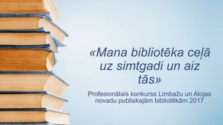 «Mana bibliotēka ceļā
uz simtgadi un aiz
tās»
Profesionālais konkurss Limbažu un Alojas
novadu publiskajām bibliotēkām 2017
 