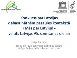 Konkurss par Latvijas
dabaszinātnēm pasaules kontekstā
«Mēs par Latviju!»
veltīts Latvijas 95. dzimšanas dienai
Daiga Kalniņa
Bērnu un jauniešu vides izglītības centra
«Rīgas Dabaszinību skola» direktore

 