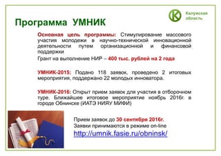 Калужская
область
Программа УМНИК
Основная цель программы: Стимулирование массового
участия молодежи в научно-технической инновационной
деятельности путем организационной и финансовой
поддержки
Грант на выполнение НИР – 400 тыс. рублей на 2 года
УМНИК-2015: Подано 118 заявок, проведено 2 итоговых
мероприятия, поддержано 22 молодых инноватора.
УМНИК-2016: Открыт прием заявок для участия в отборочном
туре. Ближайшее итоговое мероприятие ноябрь 2016г. в
городе Обнинске (ИАТЭ НИЯУ МИФИ)
Прием заявок до 30 сентября 2016г.
Заявки принимаются в режиме on-line
http://umnik.fasie.ru/obninsk/
 