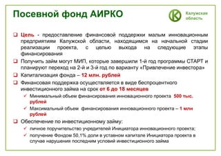 Калужская
область
Посевной фонд АИРКО
 Цель - предоставление финансовой поддержки малым инновационным
предприятиям Калужской области, находящимся на начальной стадии
реализации проекта, с целью выхода на следующие этапы
финансирования
 Получить займ могут МИП, которые завершили 1-й год программы СТАРТ и
планируют переход на 2-й и 3-й год по варианту «Привлечение инвестора»
 Капитализация фонда – 12 млн. рублей
 Финансовая поддержка осуществляется в виде беспроцентного
инвестиционного займа на срок от 6 до 18 месяцев
 Минимальный объем финансирования инновационного проекта 500 тыс.
рублей
 Максимальный объем финансирования инновационного проекта – 1 млн
рублей
 Обеспечение по инвестиционному займу:
 личное поручительство учредителей Инициатора инновационного проекта;
 получение Фондом 50,1% доли в уставном капитале Инициатора проекта в
случае нарушения последним условий инвестиционного займа
 