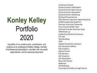Konley Kelley
Portfolio
2020
Customers Served
Garland Center InfoGraphic
Garland Center Open House
Garland Center Newsletter
Garland Center Marketing
Richland Presentations
CNC Machine Operator Apprenticeship
DCMA Leadership Academy
Summer Instructor Showcase
City of Garland M2L Flyer
Garland Chamber Business Expo
CRM Mock-up
Leadership Garland Caricature
CTC Ads
Teambuilding
TACE
Habitat Garland Fundraisers
CAF Education Officer
CAF Graphics
Zipline Carrier
CAF Banners
CAF Graphics
CAF Newsletter
Rosie the Riveter
Webinars
3D Modeling
Crossing the California High Sierras
A portfolio of my creative work, contributions, and
projects as an employee of Dallas College, member
of professional associations, volunteer with non-profit
organizations, and for personal enjoyment.
 