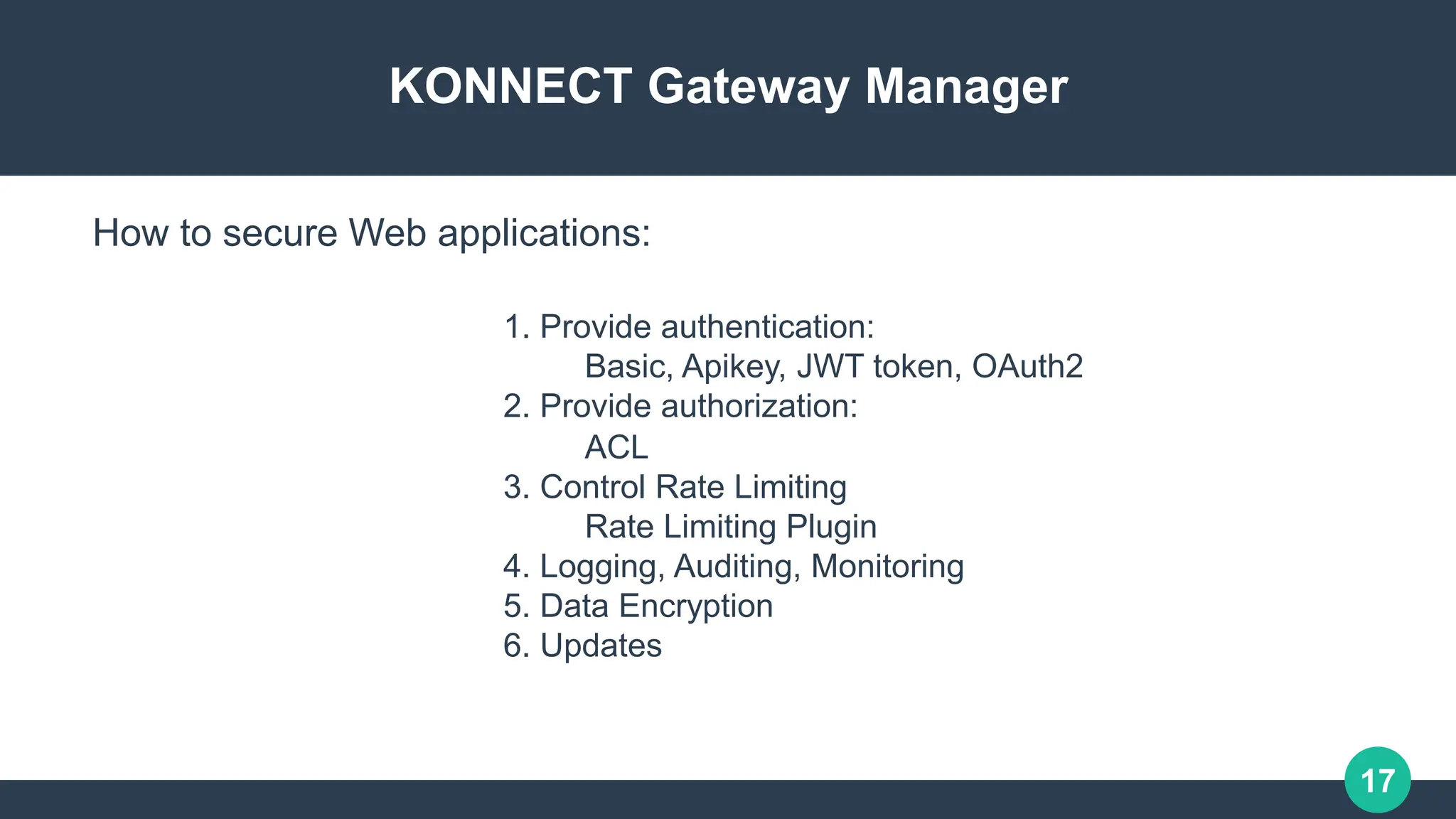 17
KONNECT Gateway Manager
1. Provide authentication:
Basic, Apikey, JWT token, OAuth2
2. Provide authorization:
ACL
3. Control Rate Limiting
Rate Limiting Plugin
4. Logging, Auditing, Monitoring
5. Data Encryption
6. Updates
How to secure Web applications:
 
