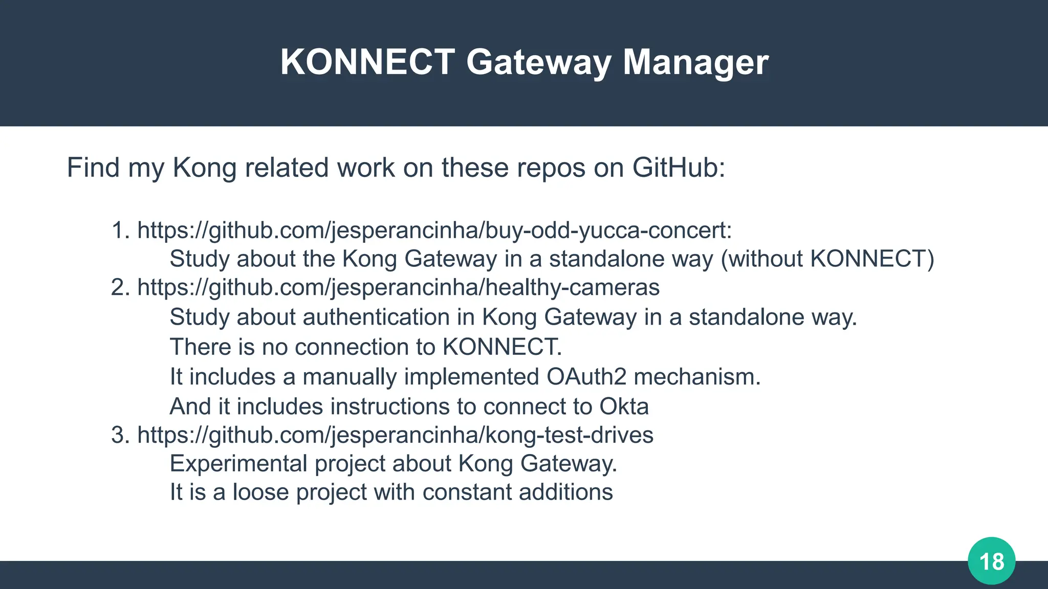 18
KONNECT Gateway Manager
1. https://github.com/jesperancinha/buy-odd-yucca-concert:
Study about the Kong Gateway in a standalone way (without KONNECT)
2. https://github.com/jesperancinha/healthy-cameras
Study about authentication in Kong Gateway in a standalone way.
There is no connection to KONNECT.
It includes a manually implemented OAuth2 mechanism.
And it includes instructions to connect to Okta
3. https://github.com/jesperancinha/kong-test-drives
Experimental project about Kong Gateway.
It is a loose project with constant additions
Find my Kong related work on these repos on GitHub:
 