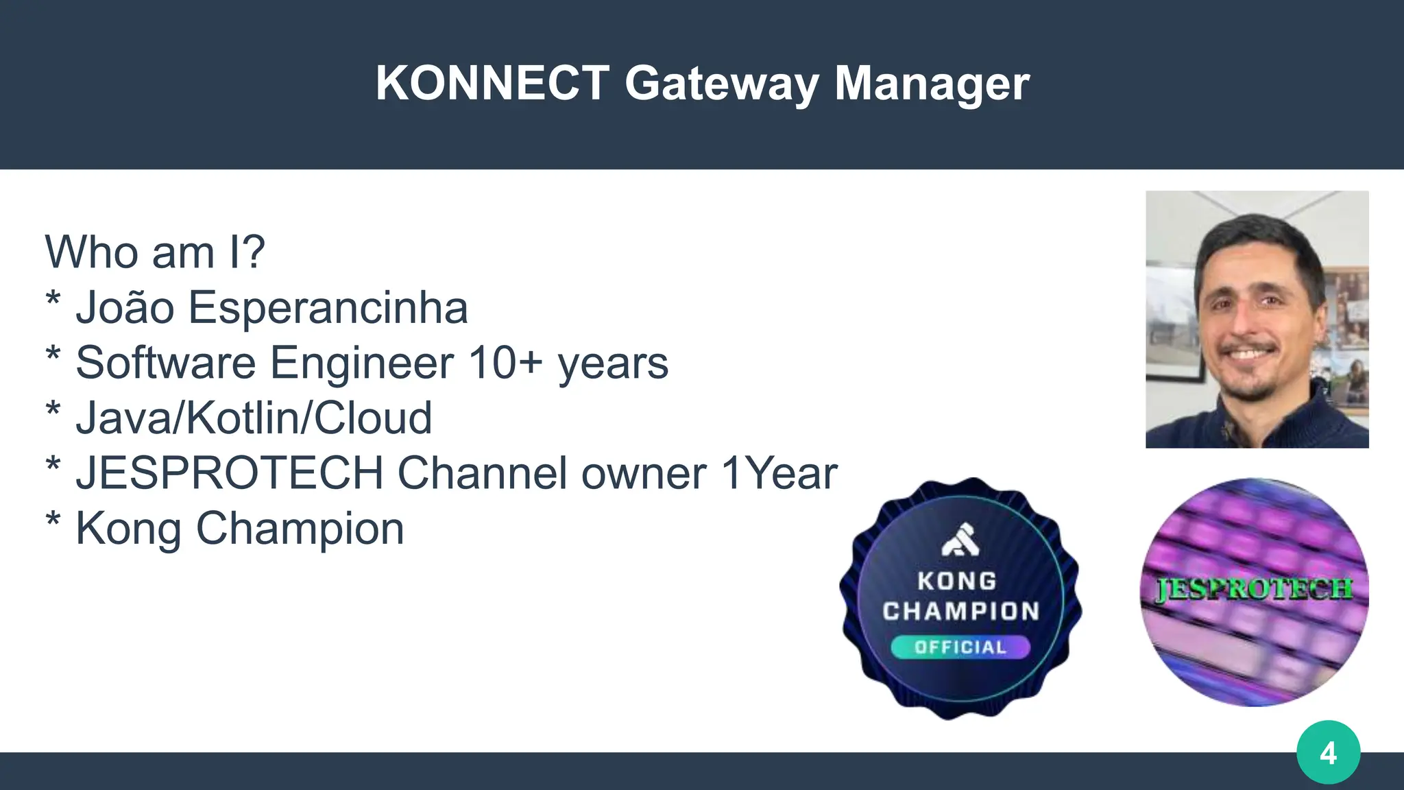 4
KONNECT Gateway Manager
Who am I?
* João Esperancinha
* Software Engineer 10+ years
* Java/Kotlin/Cloud
* JESPROTECH Channel owner 1Year
* Kong Champion
 