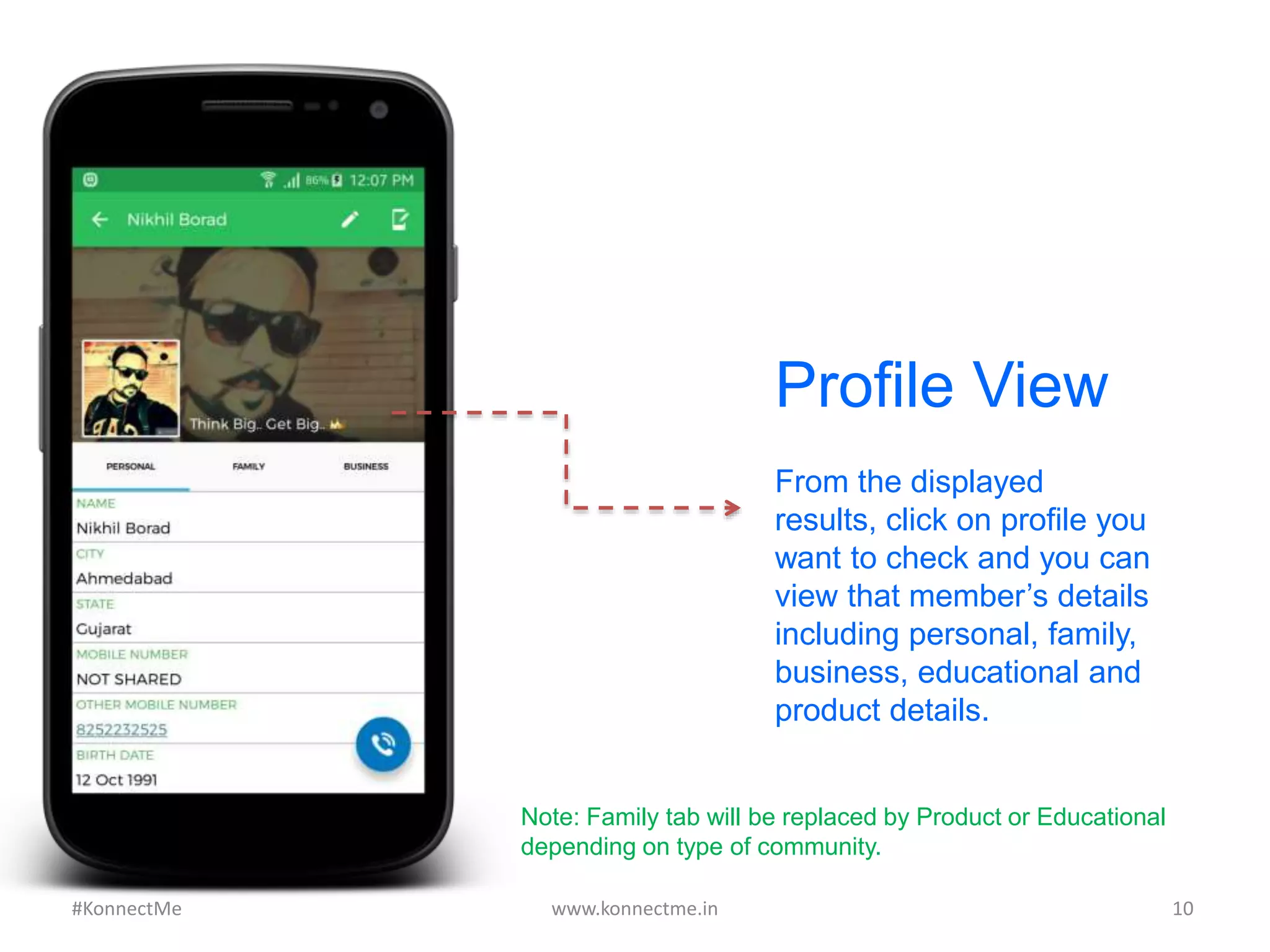 From the displayed
results, click on profile you
want to check and you can
view that member’s details
including personal, family,
business, educational and
product details.
Profile View
www.konnectme.in	
   10	
  #KonnectMe	
  
Note: Family tab will be replaced by Product or Educational
depending on type of community.
 