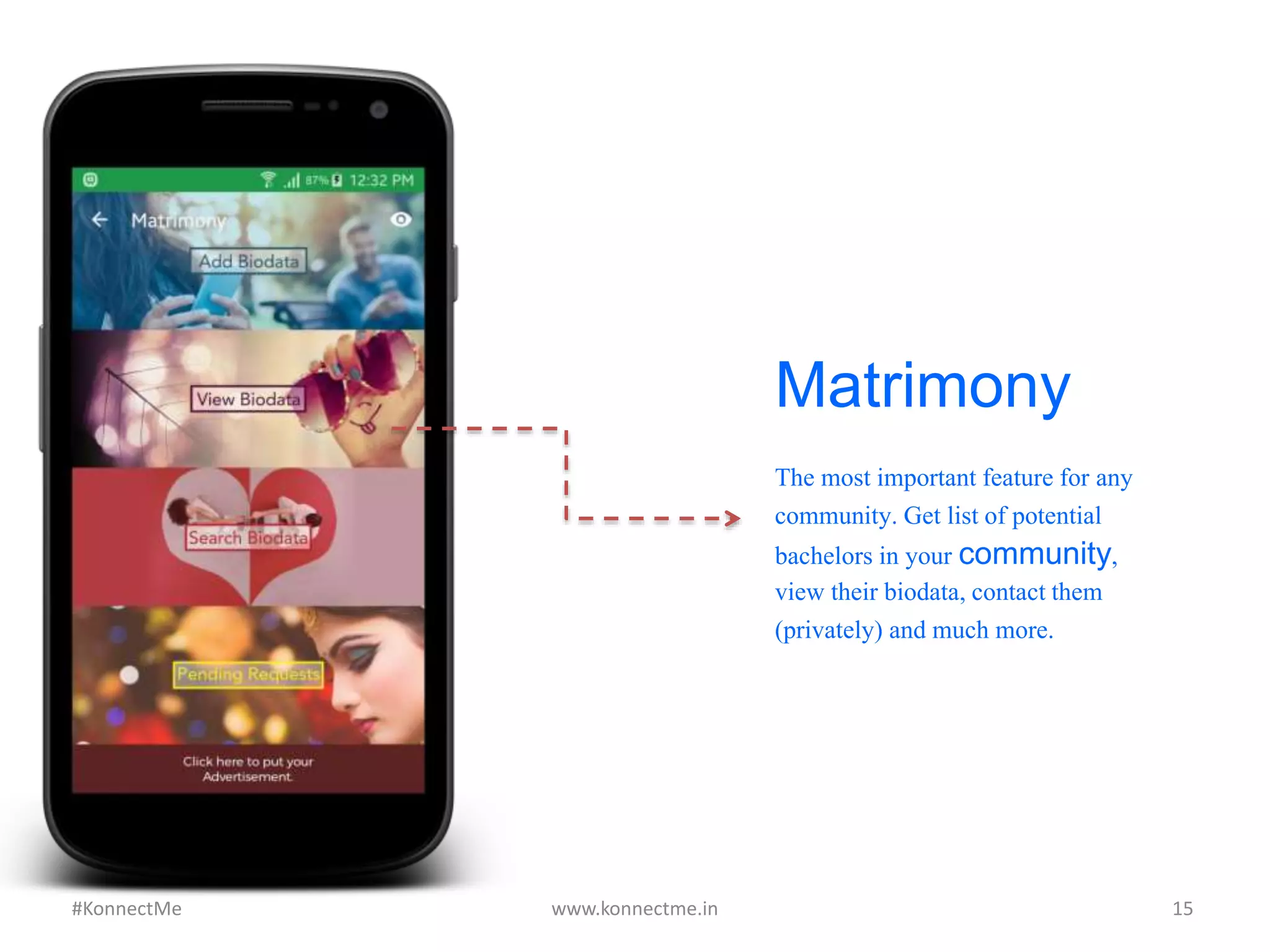 Matrimony
The most important feature
for any community. Get list
of potential bachelors in
your community, view their
biodata, contact them
(privately) and much more.
www.konnectme.in	
   15	
  #KonnectMe	
  
 