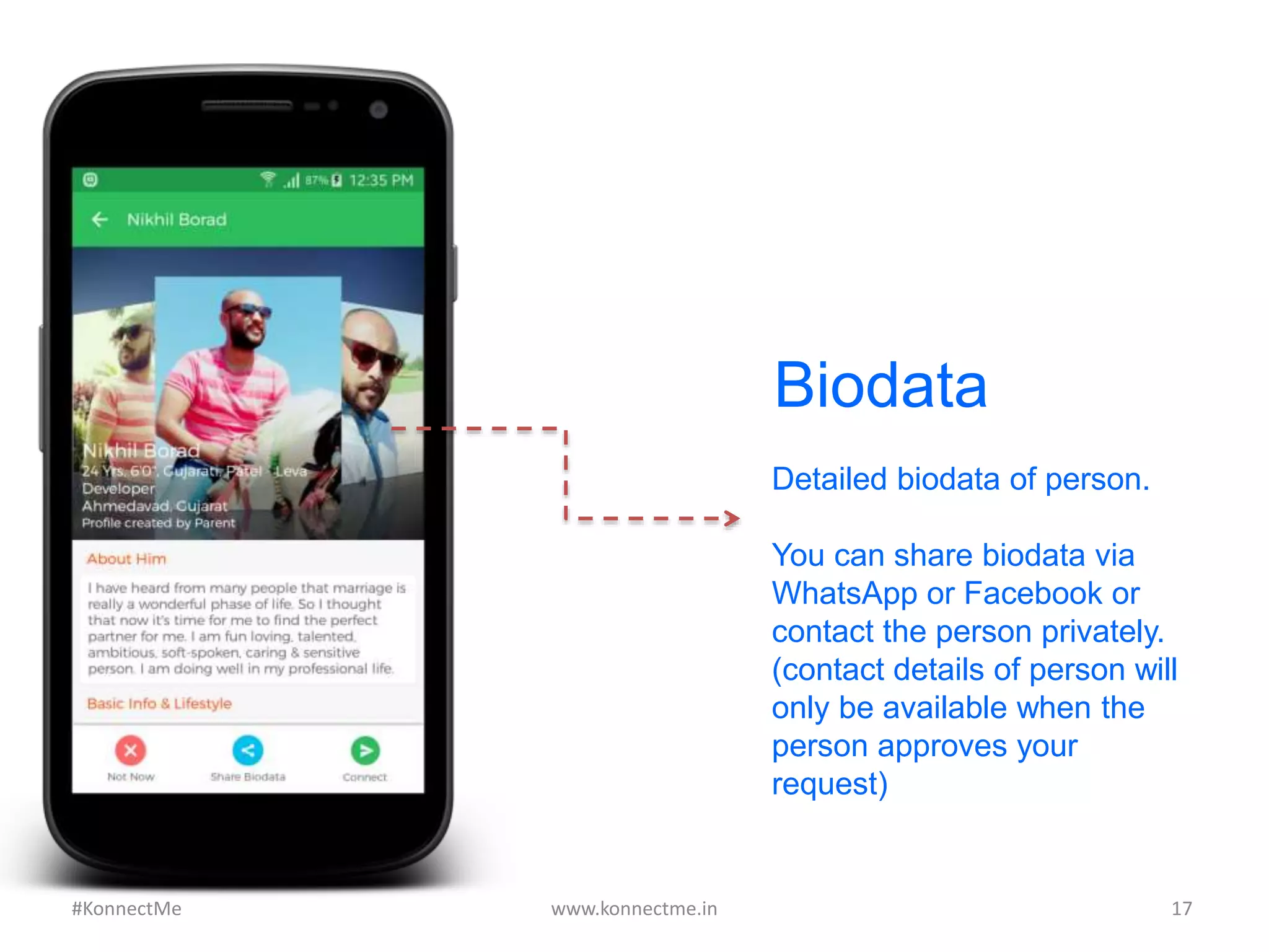 Biodata
Detailed biodata of person.
You can share biodata via
WhatsApp or Facebook or
contact the person privately.
(contact details of person will
only be available when the
person approves your
request)
www.konnectme.in	
   17	
  #KonnectMe	
  
 
