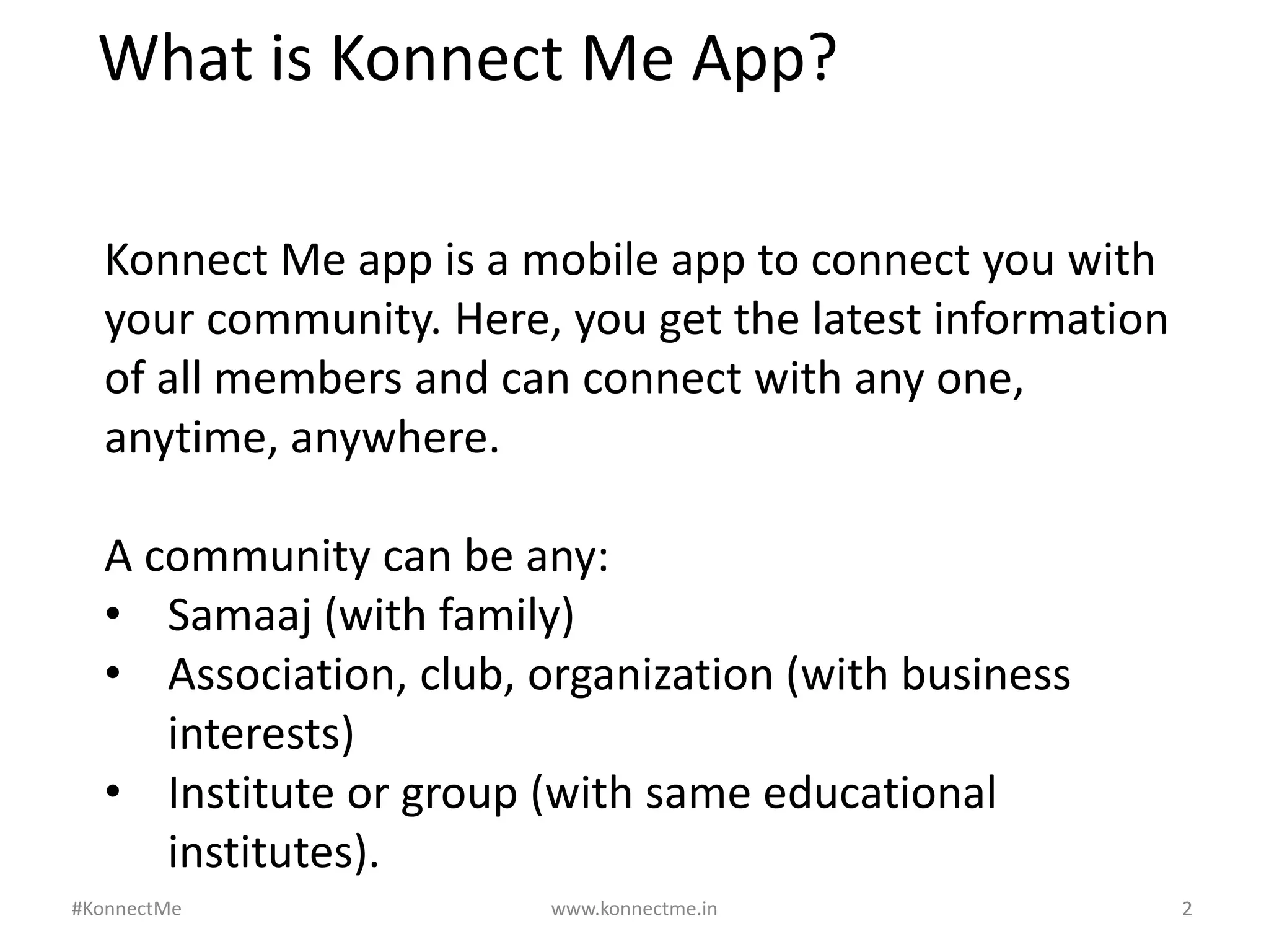 www.konnectme.in	
   2	
  
What	
  is	
  Konnect	
  Me	
  App?	
  
Konnect	
  Me	
  app	
  is	
  a	
  mobile	
  app	
  to	
  connect	
  you	
  with	
  
your	
  community.	
  Here,	
  you	
  get	
  the	
  latest	
  informaAon	
  
of	
  all	
  members	
  and	
  can	
  connect	
  with	
  any	
  one,	
  
anyAme,	
  anywhere.	
  
	
  
A	
  community	
  can	
  be	
  any:	
  	
  
•  Samaaj	
  (with	
  family)	
  
•  AssociaAon,	
  club,	
  organizaAon	
  (with	
  business	
  
interests)	
  
•  InsAtute	
  or	
  group	
  (with	
  same	
  educaAonal	
  
insAtutes).	
  
	
  #KonnectMe	
  
 