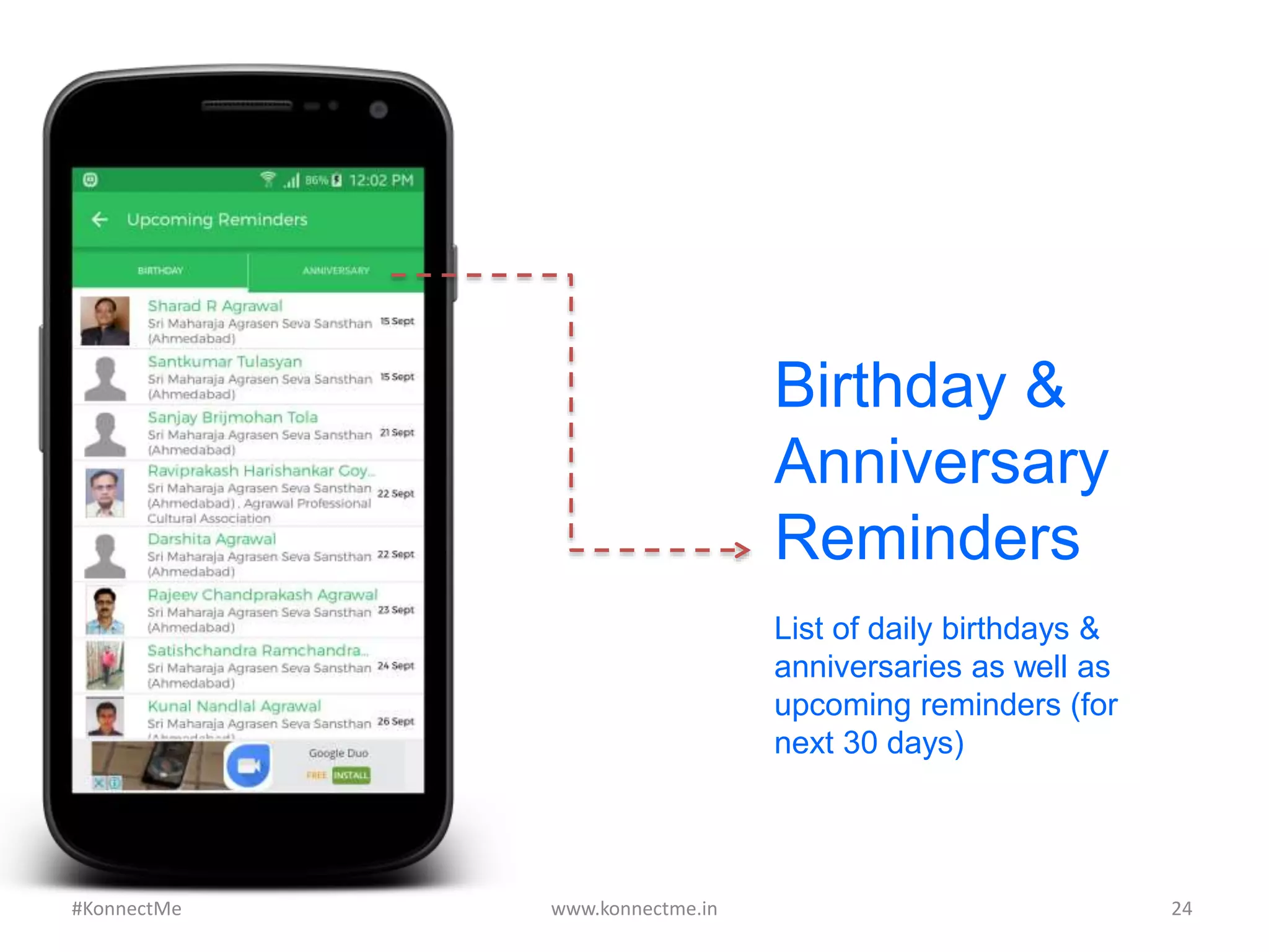 Birthday &
Anniversary
Reminders
List of daily birthdays &
anniversaries as well as
upcoming reminders (for
next 30 days)
www.konnectme.in	
   24	
  #KonnectMe	
  
 