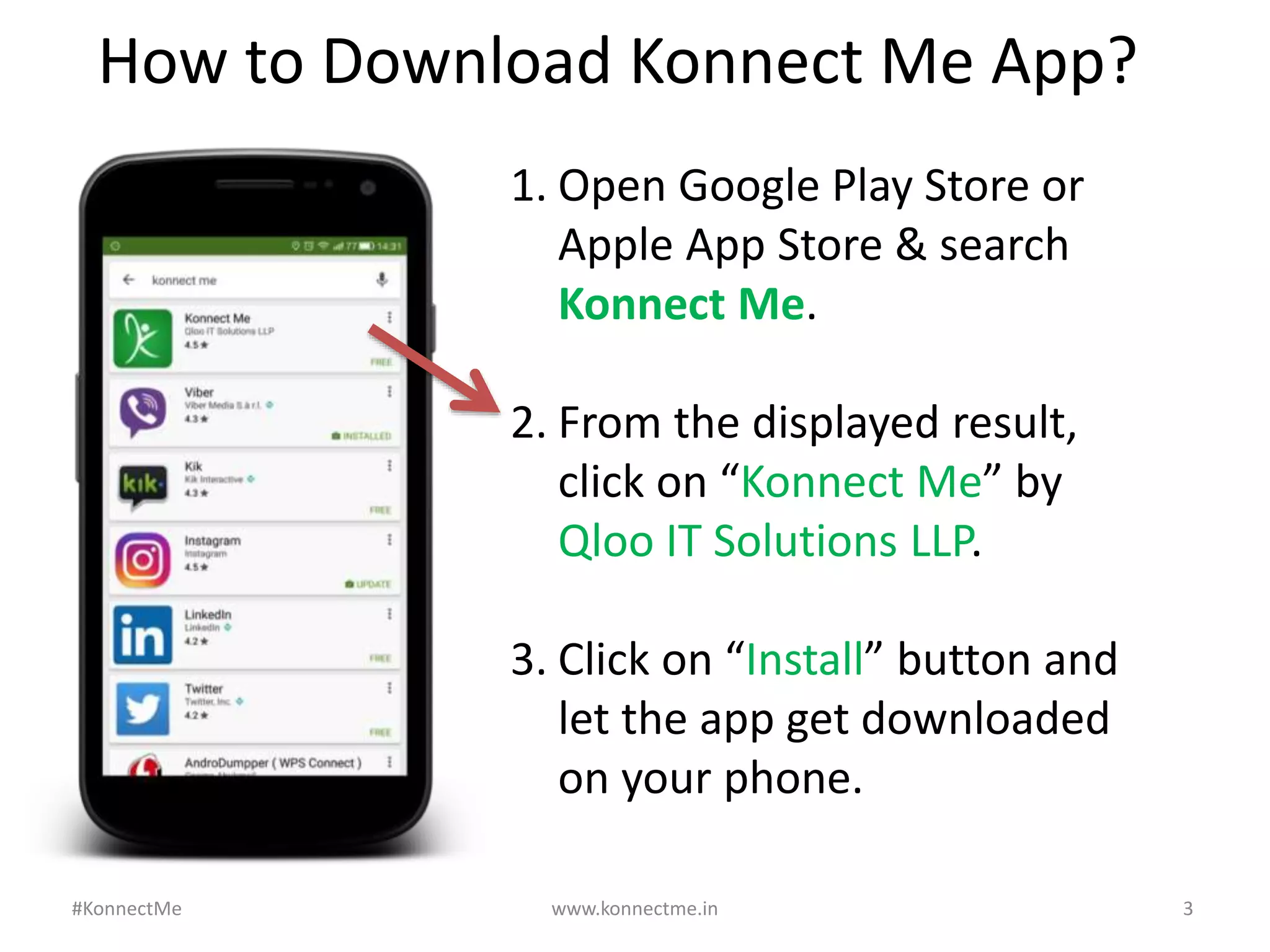 www.konnectme.in	
   3	
  
1. Open	
  Google	
  Play	
  Store	
  or	
  
Apple	
  App	
  Store	
  &	
  search	
  
Konnect	
  Me.	
  
	
  
2. From	
  the	
  displayed	
  result,	
  
click	
  on	
  “Konnect	
  Me”	
  by	
  
Qloo	
  IT	
  SoluAons	
  LLP.	
  
	
  
3. Click	
  on	
  “Install”	
  buVon	
  and	
  
let	
  the	
  app	
  get	
  downloaded	
  
on	
  your	
  phone.	
  
How	
  to	
  Download	
  Konnect	
  Me	
  App?	
  
#KonnectMe	
  
 