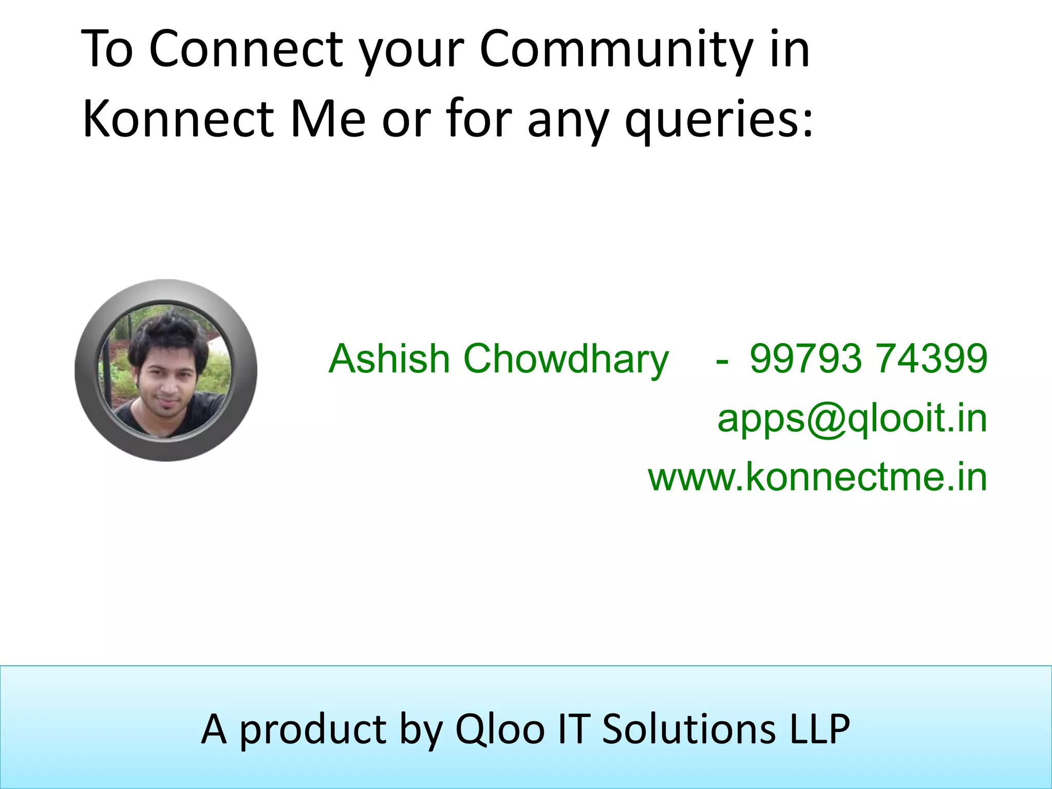 www.konnectme.in	
   33	
  
To	
  Connect	
  your	
  Community	
  in	
  
Konnect	
  Me	
  or	
  for	
  any	
  queries:	
  
	
  
	
  
	
  
#KonnectMe	
  
Ashish Chowdhary - 99793 74399
apps@qlooit.in
www.konnectme.in
A	
  product	
  by	
  Qloo	
  IT	
  SoluAons	
  LLP	
  
 