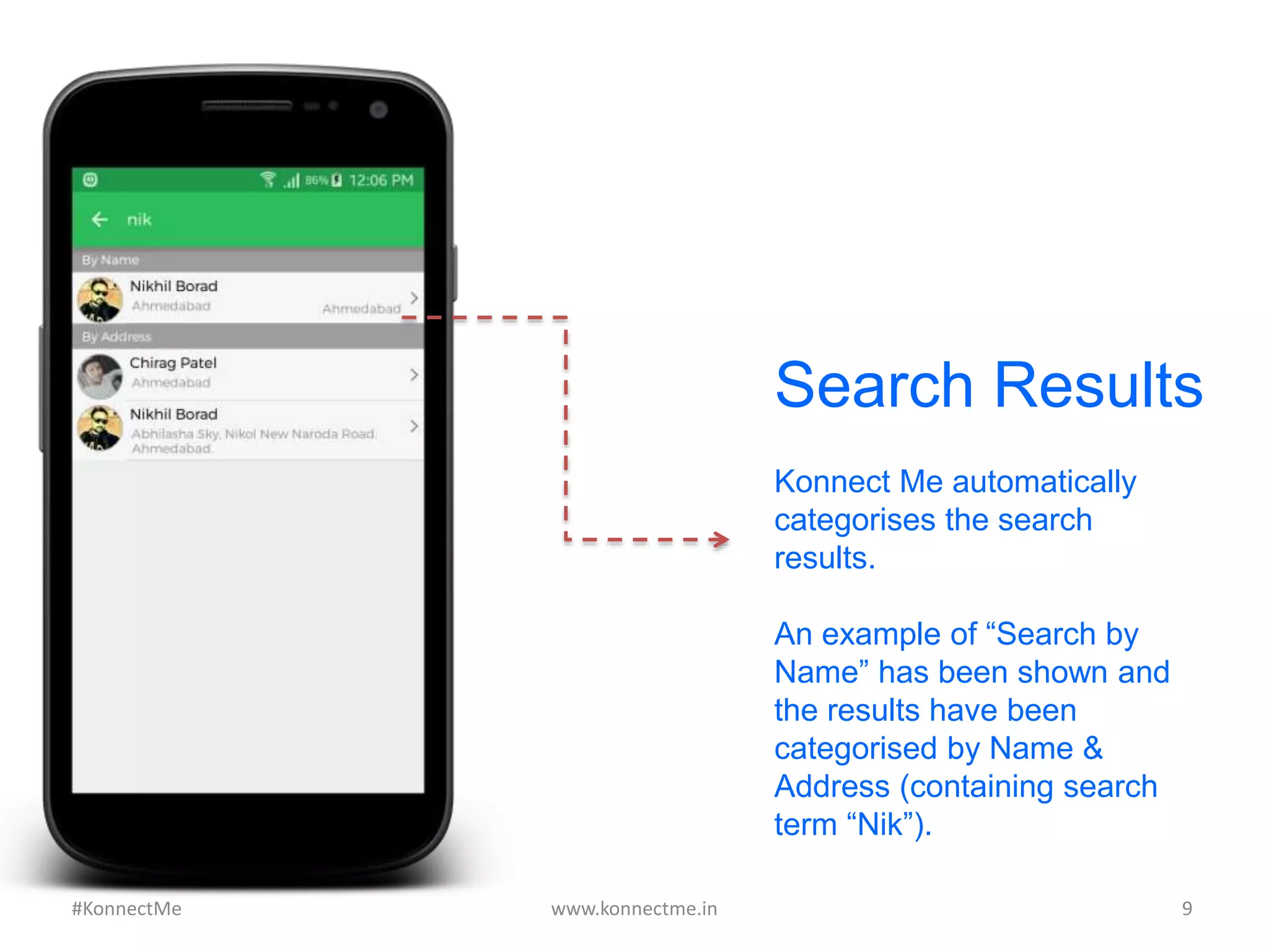 Search Results
Konnect Me automatically
categorises the search
results.
An example of “Search by
Name” has been shown and
the results have been
categorised by Name &
Address (containing search
term “Nik”).
www.konnectme.in	
   9	
  #KonnectMe	
  
 
