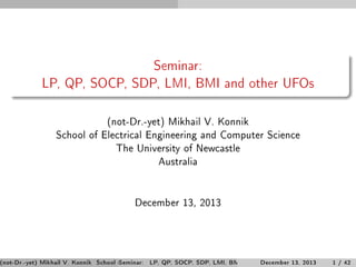 Seminar:
LP, QP, SOCP, SDP, LMI, BMI and other UFOs
(not-Dr.-yet) Mikhail V. Konnik
School of Electrical Engineering and Computer Science
The University of Newcastle
Australia

December 13, 2013

(not-Dr.-yet) Mikhail V. Konnik School of Electrical Engineering and Computer ScienceThe University of Newcastle / 42
Seminar: LP, QP, SOCP, SDP, LMI, BMI and other UFOs 13, 2013
December
1 Austra

 