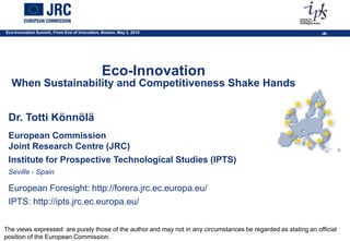 Eco-Innovation Summit, Front End of Innovation, Boston, May 3, 2010                                             ‹#›




                                                Eco-Innovation
  When Sustainability and Competitiveness Shake Hands


 Dr. Totti Könnölä
 European Commission
 Joint Research Centre (JRC)
 Institute for Prospective Technological Studies (IPTS)
 Seville - Spain

 European Foresight: http://forera.jrc.ec.europa.eu/
 IPTS: http://ipts.jrc.ec.europa.eu/


The views expressed are purely those of the author and may not in any circumstances be regarded as stating an official
position of the European Commission.
 