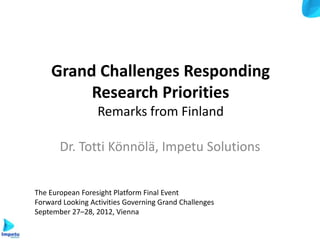 Grand Challenges Responding
         Research Priorities
                  Remarks from Finland

       Dr. Totti Könnölä, Impetu Solutions


The European Foresight Platform Final Event
Forward Looking Activities Governing Grand Challenges
September 27–28, 2012, Vienna
 