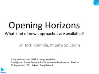 Opening Horizons
What kind of new approaches are available?

          Dr. Totti Könnölä, Impetu Solutions


   II Key Note Session, COST Strategic Workshop
   Foresight on Future Demand for Forest-based Products and Services
   13 September 2011, Sekocin Stary/Poland
 
