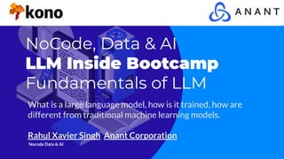 NoCode, Data & AI
LLM Inside Bootcamp
Fundamentals of LLM
What is a large language model, how is it trained, how are
different from traditional machine learning models.
Rahul Xavier Singh Anant Corporation
Nocode Data & AI
 