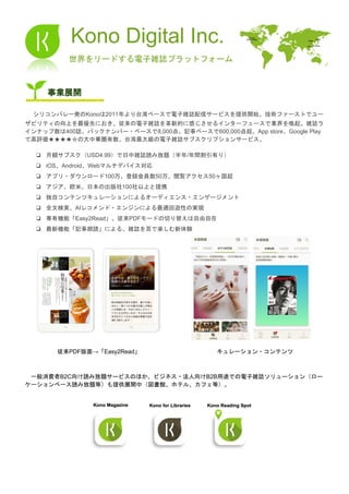 Kono Digital Inc.
​世界をリードする電子雑誌プラットフォーム
事業展開
　​シリコンバレー発のKonoは2011年より台湾ベースで電子雑誌配信サービスを提供開始。技術ファーストでユー
ザビリティの向上を最優先におき、従来の電子雑誌を革新的に感じさせるインターフェースで業界を喚起。雑誌ラ
インナップ数は400誌、バックナンバー・ベースで8,000点、記事ベースで600,000点超。App store、Google Play
で高評価★★★★☆の大中華圏有数、台湾最大級の電子雑誌サブスクリプションサービス。
❏ 月額サブスク（USD4.99）で日中雑誌読み放題（半年/年間割引有り）
❏ iOS、Android、Webマルチデバイス対応
❏ アプリ・ダウンロード100万、登録会員数50万、閲覧アクセス50ヶ国超
❏ アジア、欧米、日本の出版社100社以上と提携
❏ 独自コンテンツキュレーションによるオーディエンス・エンゲージメント
❏ 全文検索、AIレコメンド・エンジンによる最適回遊性の実現
❏ 専有機能「Easy2Read」、従来PDFモードの切り替えは自由自在
❏ 最新機能「記事朗読」による、雑誌を耳で楽しむ新体験
　 　 　
​ 　　​ 従来PDF版面→「Easy2Read」 キュレーション・コンテンツ
　一般消費者B2C向け読み放題サービスのほか、ビジネス・法人向けB2B用途での電子雑誌ソリューション（ロー
ケーションベース読み放題等）も提供展開中（図書館、ホテル、カフェ等）。
 