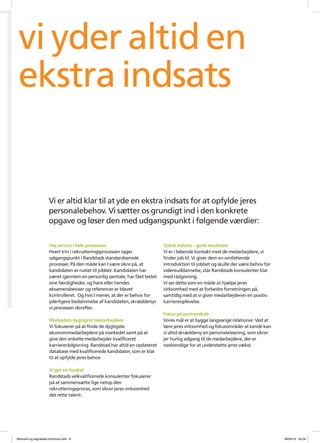 vi yder altid en
 ekstra indsats


                     Vi er altid klar til at yde en ekstra indsats for at opfylde jeres
                     personalebehov. Vi s?tter os grundigt ind i den konkrete
                     opgave og l?ser den med udgangspunkt i f?lgende v?rdier:

                     H?j service i hele processen                          St?rk indsats C gode resultater
                     Hvert trin i rekrutteringsprocessen tager             Vi er i l?bende kontakt med de medarbejdere, vi
                     udgangspunkt i Randstads standardiserede              finder job til. Vi giver dem en omfattende
                     processer. P? den m?de kan I v?re sikre p?, at        introduktion til jobbet og skulle der v?re behov for
                     kandidaten er rustet til jobbet. Kandidaten har       videreuddannelse, st?r Randstads konsulenter klar
                     v?ret igennem en personlig samtale, har f?et testet   med r?dgivning.
                     sine f?rdigheder, og hans eller hendes                Vi ser dette som en m?de at hj?lpe jeres
                     eksamensbeviser og referencer er blevet               virksomhed med at forbedre forretningen p?,
                     kontrolleret. Og hvis I mener, at der er behov for    samtidig med at vi giver medarbejderen en positiv
                     yderligere bed?mmelse af kandidaten, skr?ddersyr      karriereoplevelse.
                     vi processen derefter.
                                                                           Fokus p? partnerskab
                     Markedets dygtigste medarbejdere                      Vores m?l er at bygge langvarige relationer. Ved at
                     Vi fokuserer p? at finde de dygtigste                 l?re jeres virksomhed og fokusomr?der at kende kan
                     ?konomimedarbejdere p? markedet samt p? at            vi altid skr?ddersy en personalel?sning, som sikrer
                     give den enkelte medarbejder kvalificeret             jer hurtig adgang til de medarbejdere, der er
                     karrierer?dgivning. Randstad har altid en opdateret   n?dvendige for at underst?tte jeres v?kst.
                     database med kvalificerede kandidater, som er klar
                     til at opfylde jeres behov.

                     Vi g?r en forskel
                     Randstads velkvalificerede konsulenter fokuserer
                     p? at sammens?tte lige netop den
                     rekrutteringsproces, som sikrer jeres virksomhed
                     det rette talent.




?konomi og regnskabs brochure.indd 8                                                                                              08/04/10 09.34
 