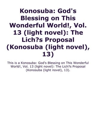 Konosuba: God's
Blessing on This
Wonderful World!, Vol.
13 (light novel): The
Lich?s Proposal
(Konosuba (light novel),
13)
This is a Konosuba: God's Blessing on This Wonderful
World!, Vol. 13 (light novel): The Lich?s Proposal
(Konosuba (light novel), 13).
 