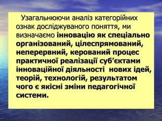 Узагальнюючи аналіз категорійних
ознак досліджуваного поняття, ми
визначаємо інновацію як спеціально
організований, цілеспрямований,
неперервний, керований процес
практичної реалізації суб’єктами
інноваційної діяльності нових ідей,
теорій, технологій, результатом
чого є якісні зміни педагогічної
системи.
 