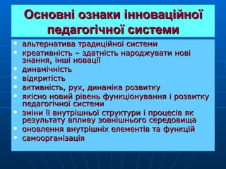 Основні ознаки інноваційної
       педагогічної системи
   альтернатива традиційної системи
   креативність – здатність народжувати нові
    знання, інші новації
   динамічність
   відкритість
   активність, рух, динаміка розвитку
   якісно новий рівень функціонування і розвитку
    педагогічної системи
   зміни її внутрішньої структури і процесів як
    результату впливу зовнішнього середовища
   оновлення внутрішніх елементів та функцій
   самоорганізація
 