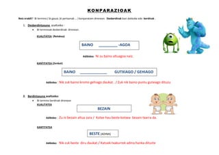 KONPARAZIOAK
Noiz erabili? Bi termino ( bi gauza ,bi pertsonak … ) konparatzen direnean. Desberdinak izan daitezke edo berdinak .
1. Desberdintasuna azaltzeko :
 Bi terminoak desberdinak direnean.
KUALITATEA (Nolakoa)
Adibidea: Ni zu baino altuagoa naiz.
KANTITATEA (Zenbat)
Adibidea : Nik zuk baino kromo gehiago daukat . / Zuk nik baino puntu gutxiago dituzu.
2. Berdintasuna azaltzeko:
 Bi termino berdinak direnean
KUALITATEA
Adibidez : Zu ni bezain altua zara / Kotxe hau beste kotxea bezain txarra da.
KANTITATEA
Adibidez: Nik zuk beste diru daukat./ Katuek txakurrek adina hanka dituzte
BAINO _____________ GUTXIAGO / GEHIAGO
BAINO _________ -AGOA
BEZAIN
BESTE (ADINA)
 